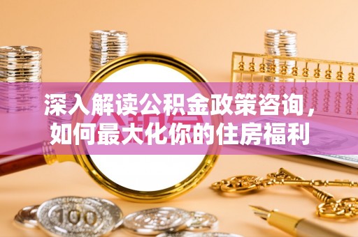 汐止深入解读公积金政策咨询，如何最大化你的住房福利