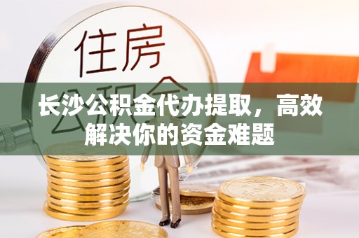 汐止长沙公积金代办提取，高效解决你的资金难题