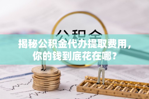 汐止揭秘公积金代办提取费用，你的钱到底花在哪？