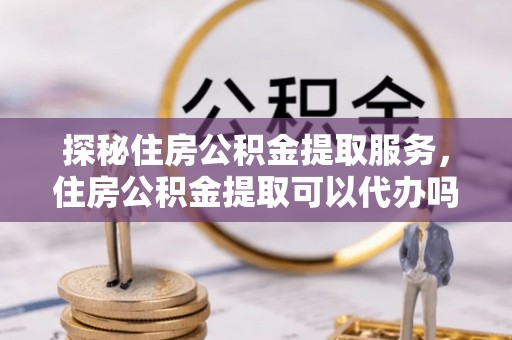 汐止探秘住房公积金提取服务，住房公积金提取可以代办吗的全方位解析