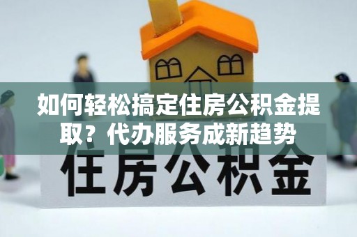 汐止如何轻松搞定住房公积金提取？代办服务成新趋势